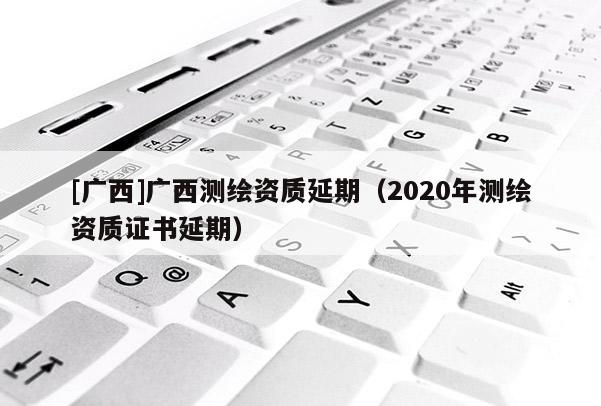 [廣西]廣西測繪資質(zhì)延期（2020年測繪資質(zhì)證書延期）