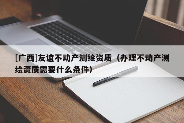 [廣西]友誼不動產(chǎn)測繪資質(zhì)（辦理不動產(chǎn)測繪資質(zhì)需要什么條件）