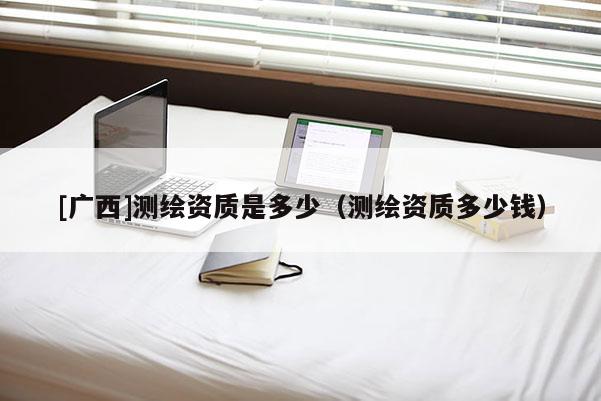 [廣西]測繪資質(zhì)是多少（測繪資質(zhì)多少錢）