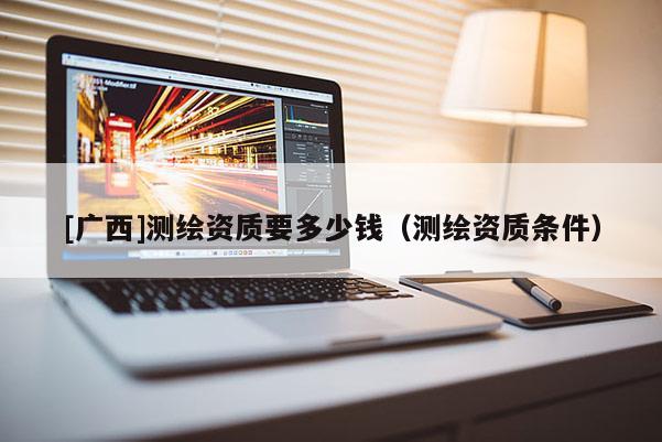 [廣西]測繪資質(zhì)要多少錢（測繪資質(zhì)條件）