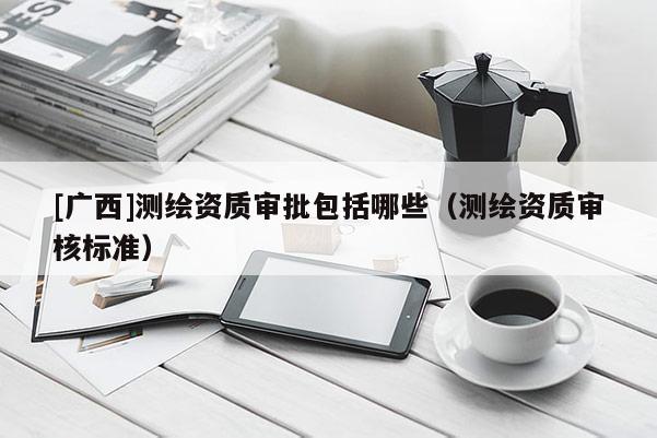 [廣西]測繪資質(zhì)審批包括哪些（測繪資質(zhì)審核標(biāo)準(zhǔn)）