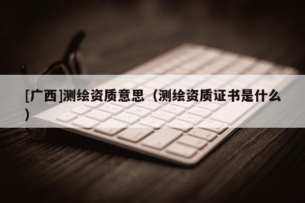 [廣西]測(cè)繪資質(zhì)意思（測(cè)繪資質(zhì)證書是什么）