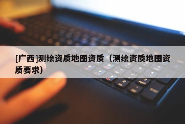 [廣西]測繪資質(zhì)地圖資質(zhì)（測繪資質(zhì)地圖資質(zhì)要求）