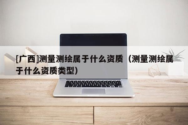 [廣西]測(cè)量測(cè)繪屬于什么資質(zhì)（測(cè)量測(cè)繪屬于什么資質(zhì)類(lèi)型）