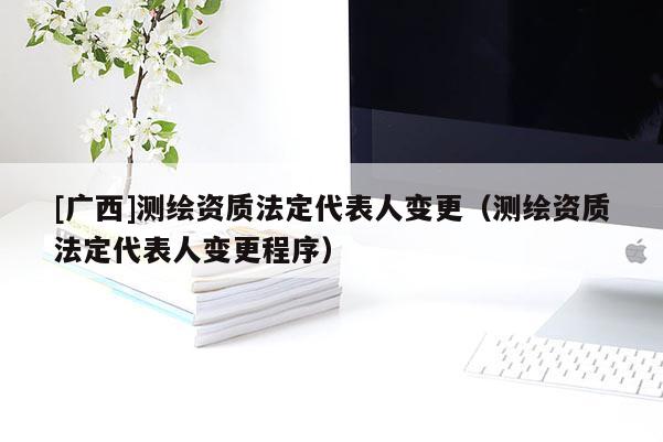 [廣西]測繪資質(zhì)法定代表人變更（測繪資質(zhì)法定代表人變更程序）