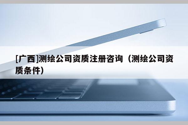 [廣西]測(cè)繪公司資質(zhì)注冊(cè)咨詢（測(cè)繪公司資質(zhì)條件）