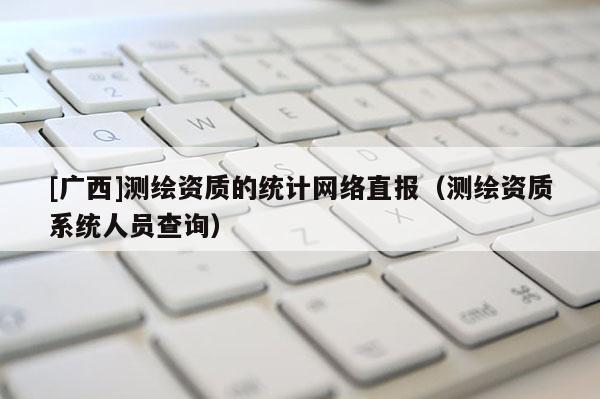 [廣西]測繪資質(zhì)的統(tǒng)計網(wǎng)絡直報（測繪資質(zhì)系統(tǒng)人員查詢）