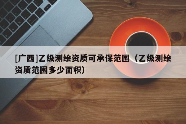 [廣西]乙級(jí)測(cè)繪資質(zhì)可承保范圍（乙級(jí)測(cè)繪資質(zhì)范圍多少面積）
