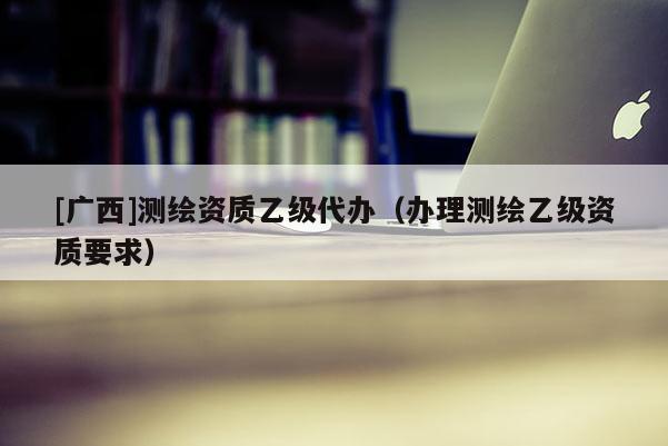 [廣西]測繪資質(zhì)乙級代辦（辦理測繪乙級資質(zhì)要求）