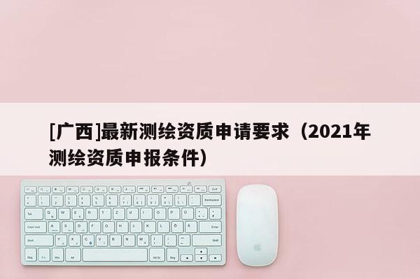 [廣西]最新測(cè)繪資質(zhì)申請(qǐng)要求（2021年測(cè)繪資質(zhì)申報(bào)條件）