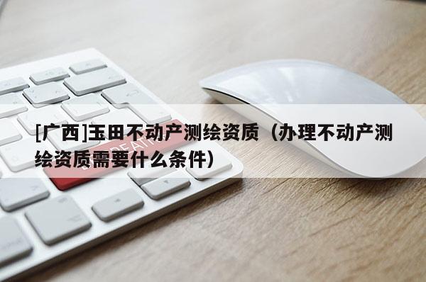 [廣西]玉田不動產(chǎn)測繪資質(zhì)（辦理不動產(chǎn)測繪資質(zhì)需要什么條件）