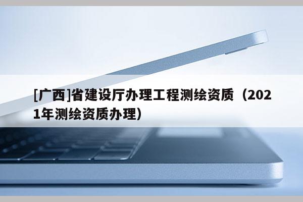 [廣西]省建設(shè)廳辦理工程測(cè)繪資質(zhì)（2021年測(cè)繪資質(zhì)辦理）