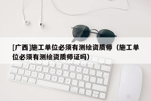 [廣西]施工單位必須有測繪資質(zhì)師（施工單位必須有測繪資質(zhì)師證嗎）