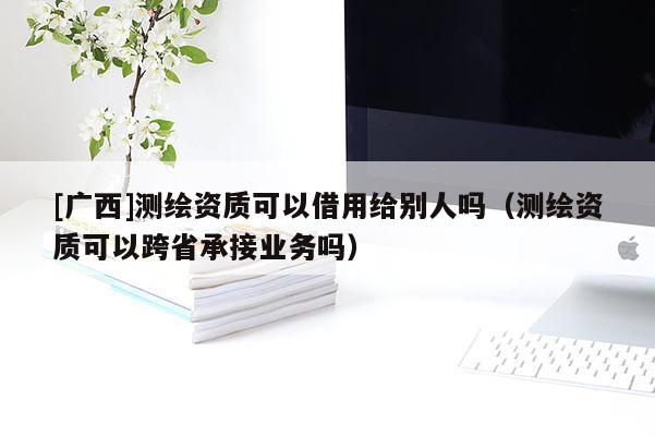 [廣西]測(cè)繪資質(zhì)可以借用給別人嗎（測(cè)繪資質(zhì)可以跨省承接業(yè)務(wù)嗎）