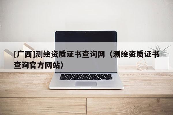 [廣西]測(cè)繪資質(zhì)證書查詢網(wǎng)（測(cè)繪資質(zhì)證書查詢官方網(wǎng)站）