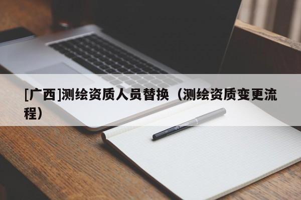 [廣西]測(cè)繪資質(zhì)人員替換（測(cè)繪資質(zhì)變更流程）