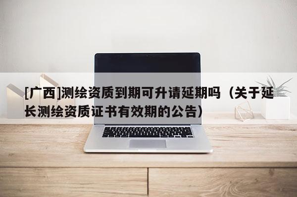 [廣西]測繪資質到期可升請延期嗎（關于延長測繪資質證書有效期的公告）