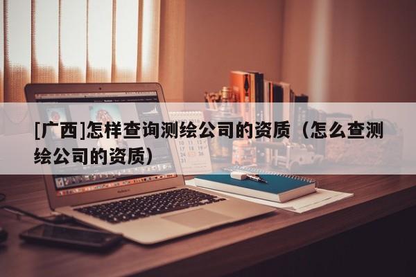 [廣西]怎樣查詢測(cè)繪公司的資質(zhì)（怎么查測(cè)繪公司的資質(zhì)）