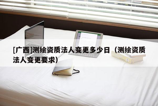 [廣西]測繪資質(zhì)法人變更多少日（測繪資質(zhì)法人變更要求）