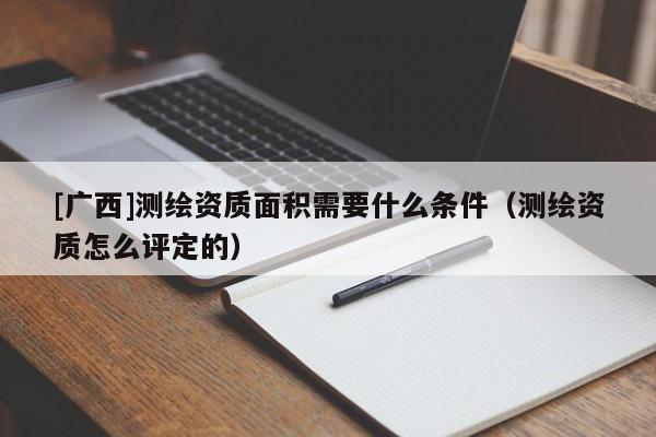 [廣西]測(cè)繪資質(zhì)面積需要什么條件（測(cè)繪資質(zhì)怎么評(píng)定的）
