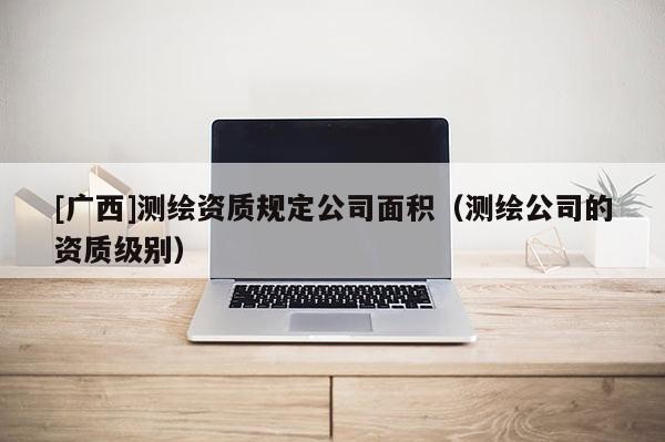 [廣西]測繪資質(zhì)規(guī)定公司面積（測繪公司的資質(zhì)級別）