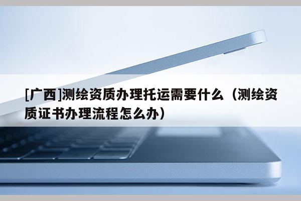 [廣西]測(cè)繪資質(zhì)辦理托運(yùn)需要什么（測(cè)繪資質(zhì)證書辦理流程怎么辦）