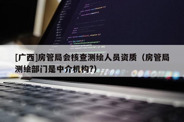 [廣西]房管局會(huì)核查測(cè)繪人員資質(zhì)（房管局測(cè)繪部門是中介機(jī)構(gòu)?）