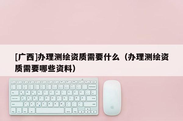 [廣西]辦理測繪資質(zhì)需要什么（辦理測繪資質(zhì)需要哪些資料）