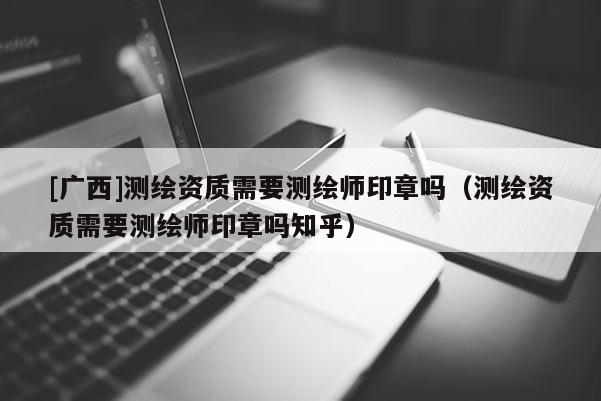 [廣西]測繪資質(zhì)需要測繪師印章嗎（測繪資質(zhì)需要測繪師印章嗎知乎）