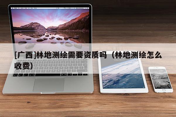 [廣西]林地測繪需要資質(zhì)嗎（林地測繪怎么收費(fèi)）