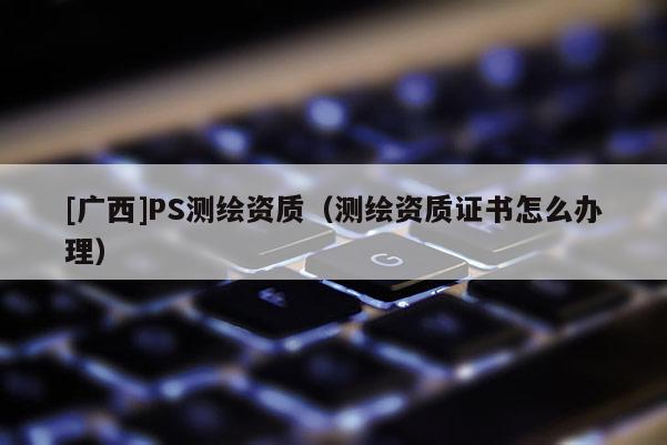 [廣西]PS測繪資質(zhì)（測繪資質(zhì)證書怎么辦理）