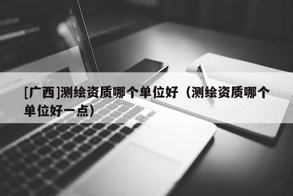 [廣西]測繪資質(zhì)哪個單位好（測繪資質(zhì)哪個單位好一點）