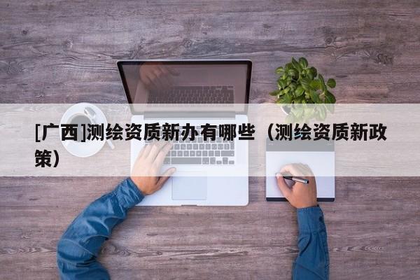[廣西]測繪資質(zhì)新辦有哪些（測繪資質(zhì)新政策）