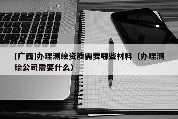 [廣西]辦理測(cè)繪資質(zhì)需要哪些材料（辦理測(cè)繪公司需要什么）