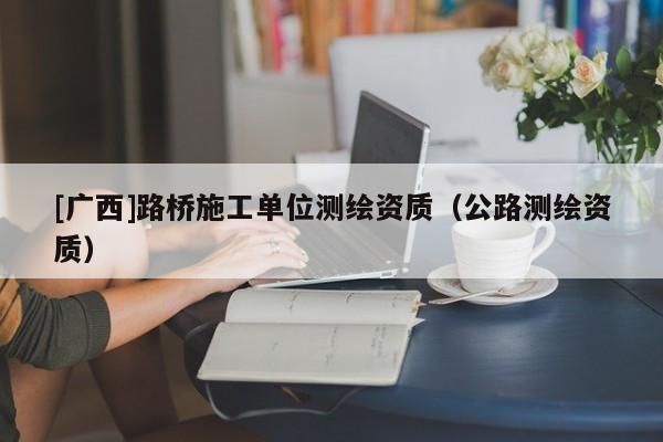 [廣西]路橋施工單位測繪資質(zhì)（公路測繪資質(zhì)）