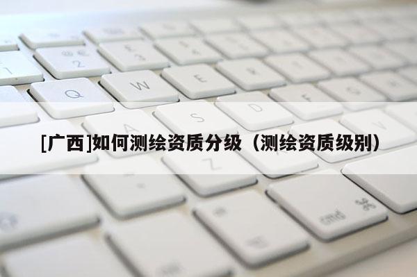 [廣西]如何測繪資質(zhì)分級（測繪資質(zhì)級別）