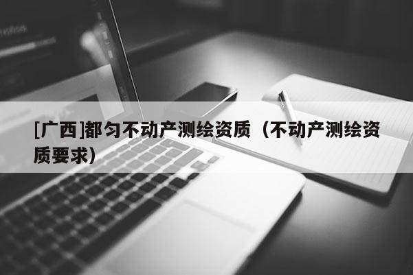 [廣西]都勻不動(dòng)產(chǎn)測(cè)繪資質(zhì)（不動(dòng)產(chǎn)測(cè)繪資質(zhì)要求）