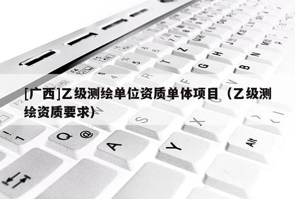 [廣西]乙級測繪單位資質(zhì)單體項(xiàng)目（乙級測繪資質(zhì)要求）