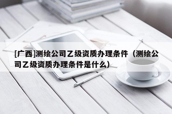 [廣西]測(cè)繪公司乙級(jí)資質(zhì)辦理?xiàng)l件（測(cè)繪公司乙級(jí)資質(zhì)辦理?xiàng)l件是什么）