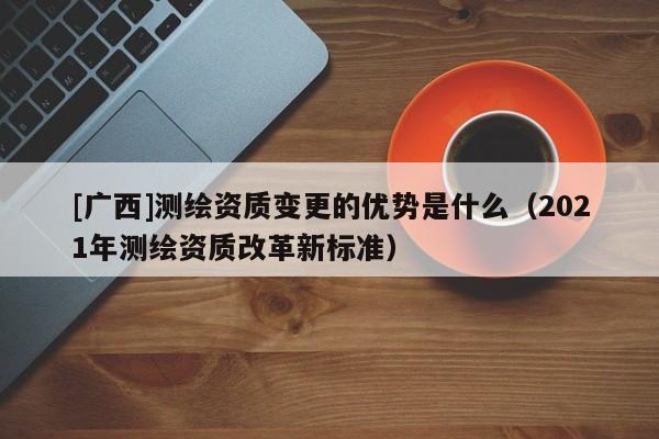 [廣西]測繪資質變更的優(yōu)勢是什么（2021年測繪資質改革新標準）