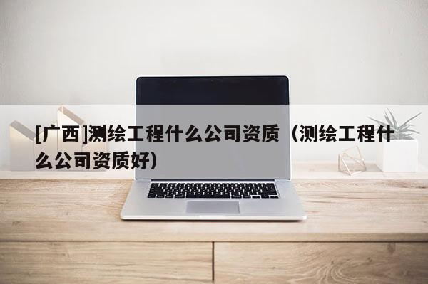 [廣西]測繪工程什么公司資質(zhì)（測繪工程什么公司資質(zhì)好）