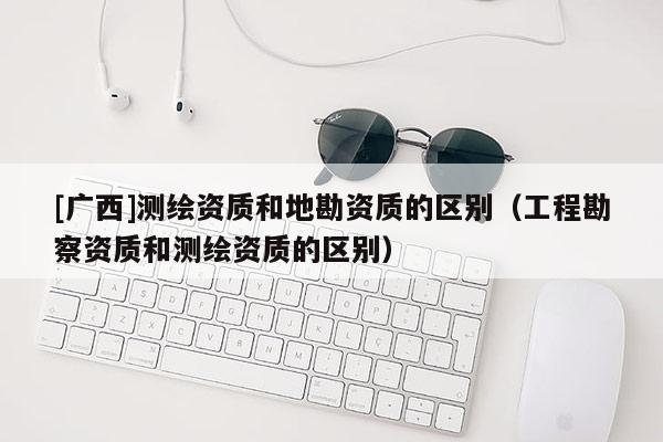 [廣西]測(cè)繪資質(zhì)和地勘資質(zhì)的區(qū)別（工程勘察資質(zhì)和測(cè)繪資質(zhì)的區(qū)別）