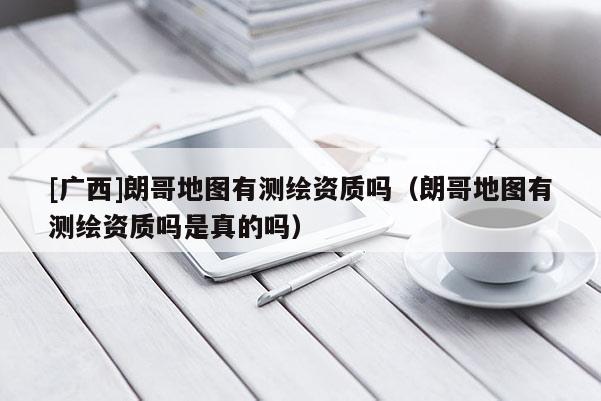 [廣西]朗哥地圖有測(cè)繪資質(zhì)嗎（朗哥地圖有測(cè)繪資質(zhì)嗎是真的嗎）