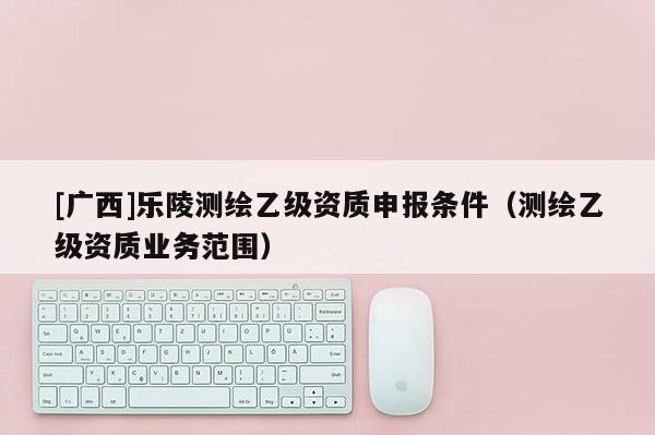 [廣西]樂陵測繪乙級(jí)資質(zhì)申報(bào)條件（測繪乙級(jí)資質(zhì)業(yè)務(wù)范圍）