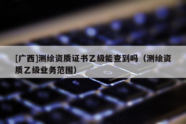 [廣西]測繪資質(zhì)證書乙級(jí)能查到嗎（測繪資質(zhì)乙級(jí)業(yè)務(wù)范圍）