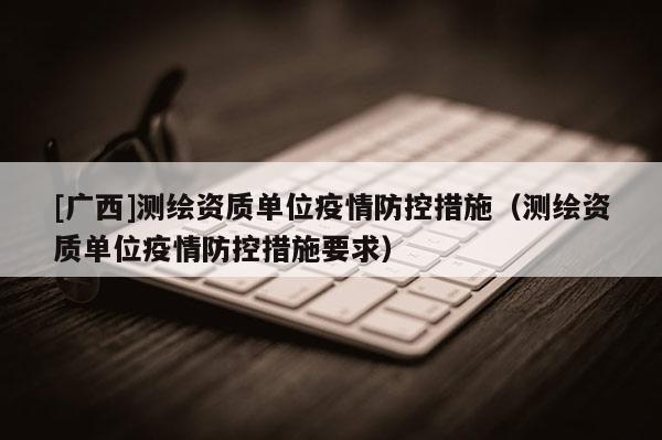 [廣西]測繪資質(zhì)單位疫情防控措施（測繪資質(zhì)單位疫情防控措施要求）
