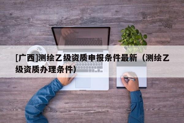 [廣西]測繪乙級資質(zhì)申報條件最新（測繪乙級資質(zhì)辦理條件）