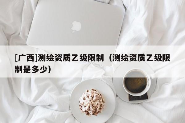 [廣西]測繪資質(zhì)乙級限制（測繪資質(zhì)乙級限制是多少）