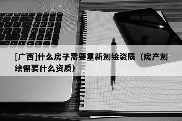 [廣西]什么房子需要重新測繪資質(zhì)（房產(chǎn)測繪需要什么資質(zhì)）