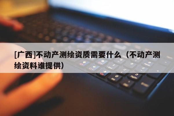 [廣西]不動產(chǎn)測繪資質(zhì)需要什么（不動產(chǎn)測繪資料誰提供）